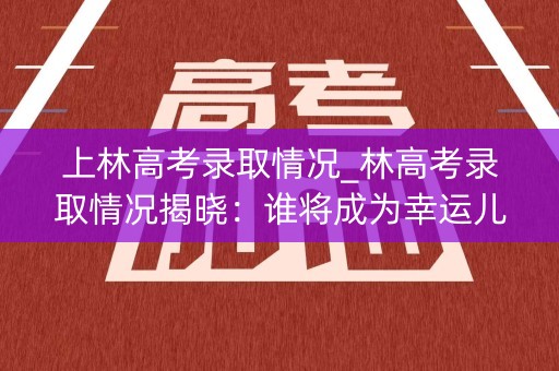 上林高考录取情况_林高考录取情况揭晓:谁将成为幸运儿? 上林高考录取情况_林高考录取情况揭晓:谁将成为幸运儿?