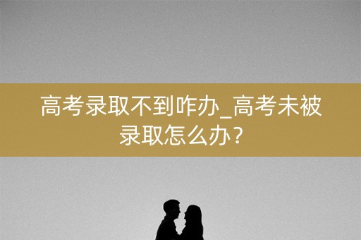 高考录取不到咋办_高考未被录取怎么办? 高考录取不到咋办_高考未被录取怎么办?