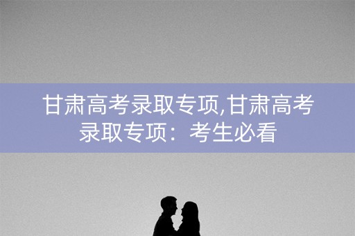 甘肃高考录取专项,甘肃高考录取专项：考生必看