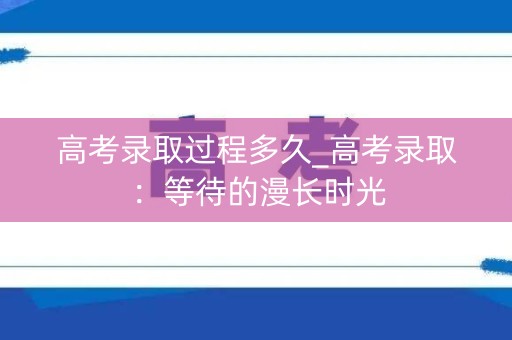高考录取过程多久_高考录取：等待的漫长时光