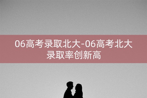 06高考录取北大-06高考北大录取率创新高