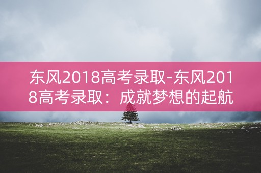 东风2018高考录取-东风2018高考录取：成就梦想的起航