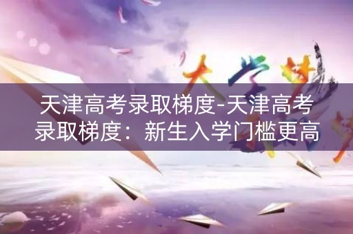 天津高考录取梯度-天津高考录取梯度：新生入学门槛更高