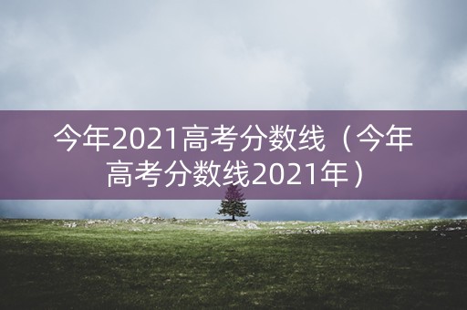 今年2021高考分数线（今年高考分数线2021年）