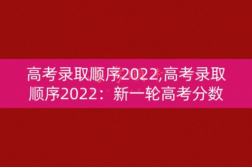高考录取顺序2022,高考录取顺序2022:新一轮高考分数线揭晓 高考录取顺序2022,高考录取顺序2022:新一轮高考分数线揭晓