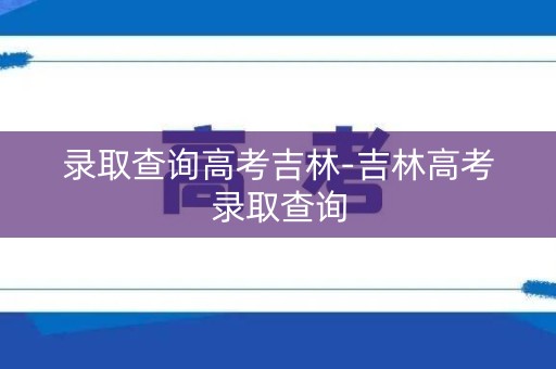 录取查询高考吉林-吉林高考录取查询 录取查询高考吉林-吉林高考录取查询