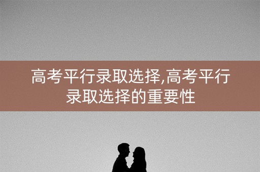 高考平行录取选择,高考平行录取选择的重要性 高考平行录取选择,高考平行录取选择的重要性