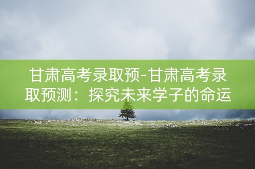 甘肃高考录取预-甘肃高考录取预测:探究未来学子的命运之路 甘肃高考录取预-甘肃高考录取预测:探究未来学子的命运之路