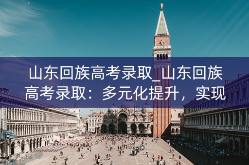 山东回族高考录取_山东回族高考录取：多元化提升，实现公平选拔