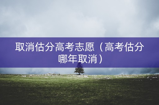 取消估分高考志愿（高考估分哪年取消）
