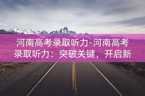 河南高考录取听力-河南高考录取听力：突破关键，开启新篇