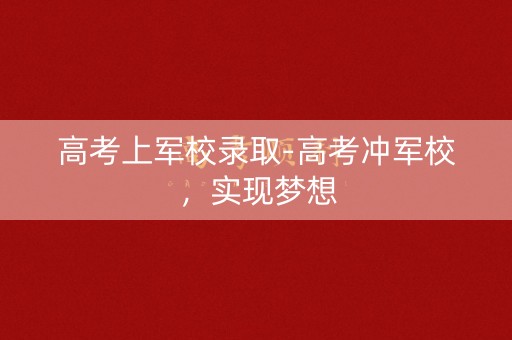 高考上军校录取-高考冲军校，实现梦想