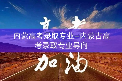 内蒙高考录取专业—内蒙古高考录取专业导向