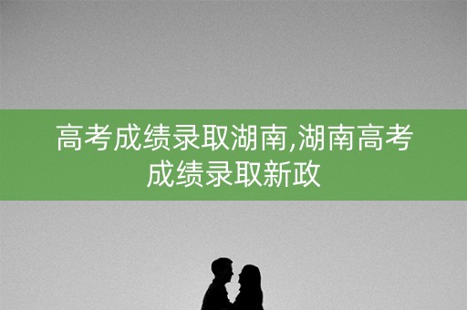 高考成绩录取湖南,湖南高考成绩录取新政