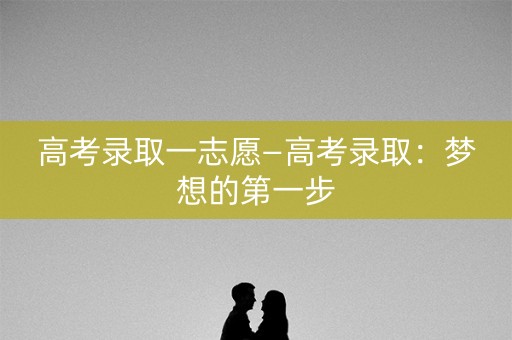 高考录取一志愿—高考录取:梦想的第一步 高考录取一志愿—高考录取:梦想的第一步