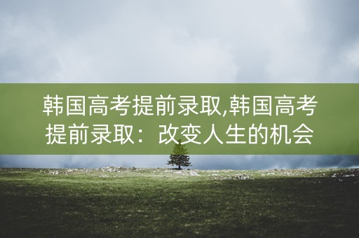 韩国高考提前录取,韩国高考提前录取：改变人生的机会