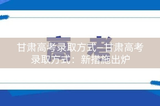 甘肃高考录取方式—甘肃高考录取方式：新措施出炉