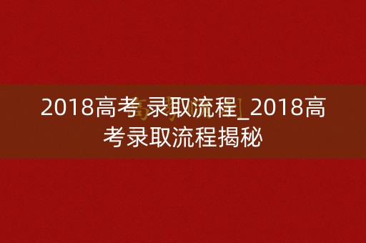 2018高考 录取流程_2018高考录取流程揭秘