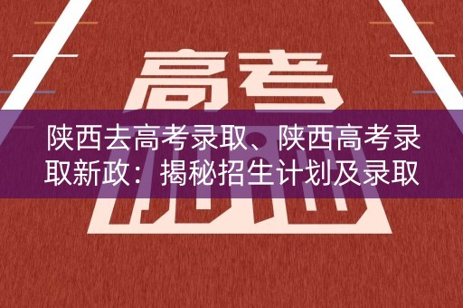 陕西去高考录取、陕西高考录取新政：揭秘招生计划及录取标准