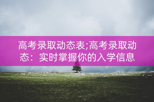 高考录取动态表;高考录取动态：实时掌握你的入学信息