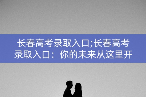 长春高考录取入口;长春高考录取入口:你的未来从这里开始 长春高考录取入口;长春高考录取入口:你的未来从这里开始