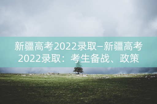 新疆高考2022录取—新疆高考2022录取:考生备战、政策解读与就业前景 新疆高考2022录取—新疆高考2022录取:考生备战、政策解读与就业前景