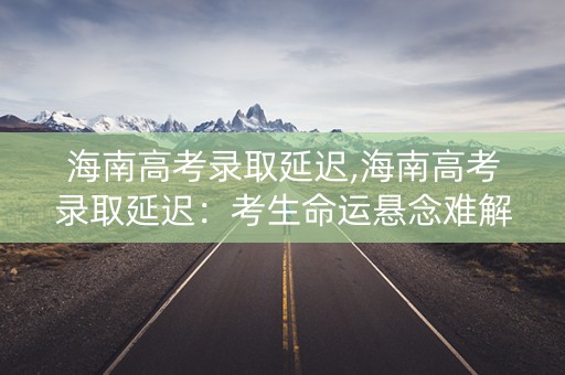 海南高考录取延迟,海南高考录取延迟：考生命运悬念难解