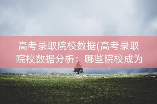 高考录取院校数据(高考录取院校数据分析:哪些院校成为了高考状元的首选?) 高考录取院校数据(高考录取院校数据分析:哪些院校成为了高考状元的首选?)