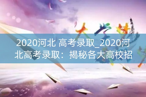 2020河北 高考录取_2020河北高考录取：揭秘各大高校招生政策