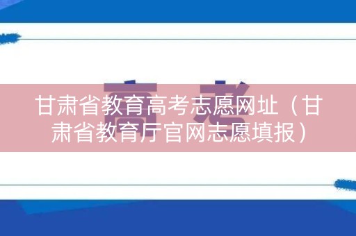 甘肃省教育高考志愿网址(甘肃省教育厅官网志愿填报) 甘肃省教育高考志愿网址(甘肃省教育厅官网志愿填报)