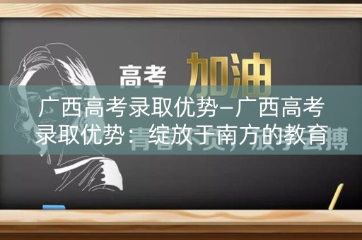 广西高考录取优势—广西高考录取优势:绽放于南方的教育明珠 广西高考录取优势—广西高考录取优势:绽放于南方的教育明珠