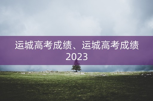 运城高考成绩、运城高考成绩2023 运城高考成绩、运城高考成绩2023