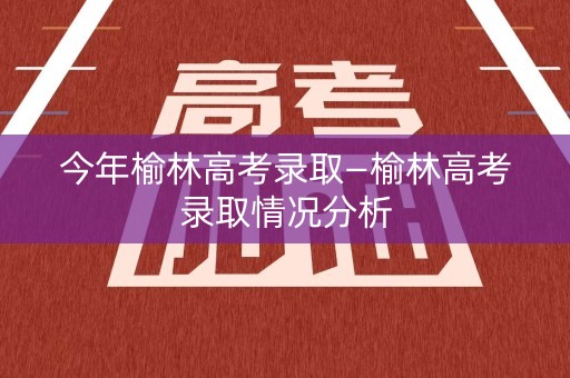 今年榆林高考录取—榆林高考录取情况分析