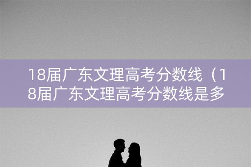 18届广东文理高考分数线（18届广东文理高考分数线是多少）