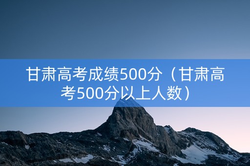 甘肃高考成绩500分（甘肃高考500分以上人数）