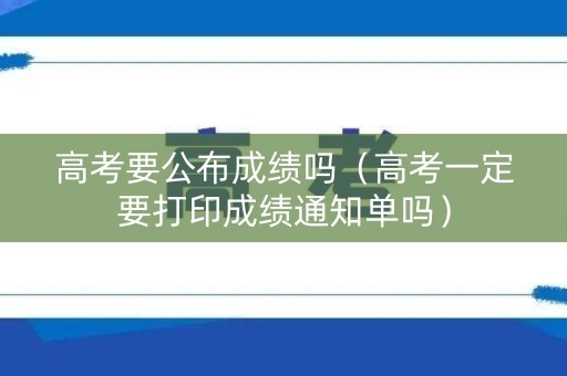 高考要公布成绩吗（高考一定要打印成绩通知单吗）