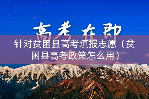 针对贫困县高考填报志愿(贫困县高考政策怎么用) 针对贫困县高考填报志愿(贫困县高考政策怎么用)