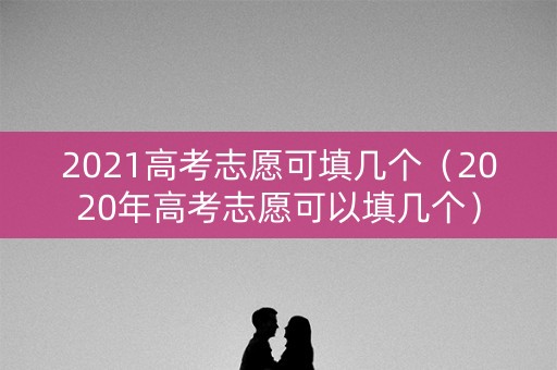 2021高考志愿可填几个(2020年高考志愿可以填几个) 2021高考志愿可填几个(2020年高考志愿可以填几个)