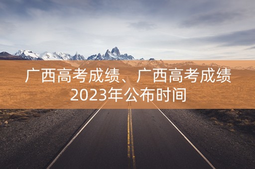 广西高考成绩、广西高考成绩2023年公布时间