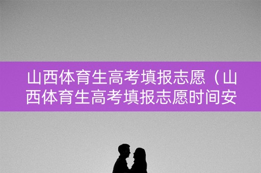 山西体育生高考填报志愿（山西体育生高考填报志愿时间安排）
