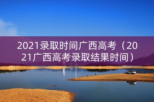2021录取时间广西高考(2021广西高考录取结果时间) 2021录取时间广西高考(2021广西高考录取结果时间)