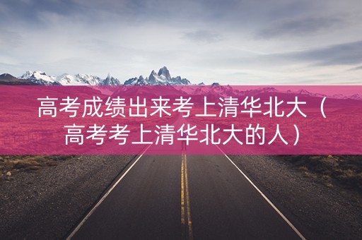 高考成绩出来考上清华北大(高考考上清华北大的人) 高考成绩出来考上清华北大(高考考上清华北大的人)
