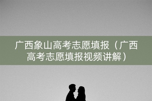 广西象山高考志愿填报（广西高考志愿填报视频讲解）