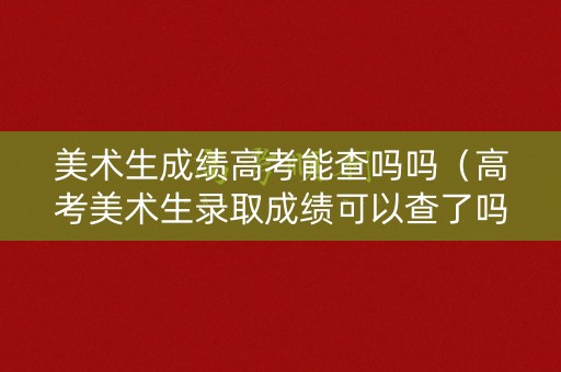 美术生成绩高考能查吗吗(高考美术生录取成绩可以查了吗) 美术生成绩高考能查吗吗(高考美术生录取成绩可以查了吗)