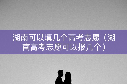 湖南可以填几个高考志愿（湖南高考志愿可以报几个）