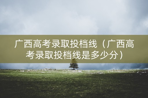 广西高考录取投档线（广西高考录取投档线是多少分）