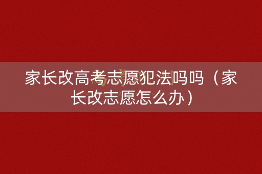 家长改高考志愿犯法吗吗（家长改志愿怎么办）
