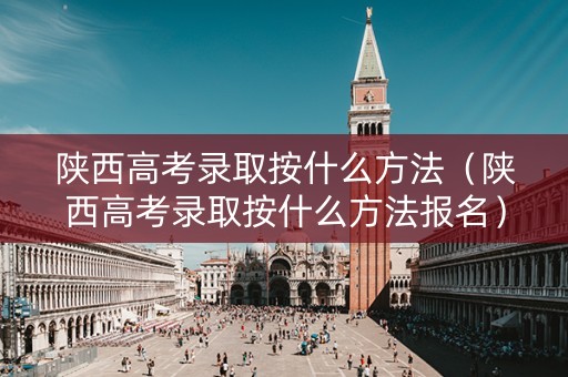 陕西高考录取按什么方法（陕西高考录取按什么方法报名）