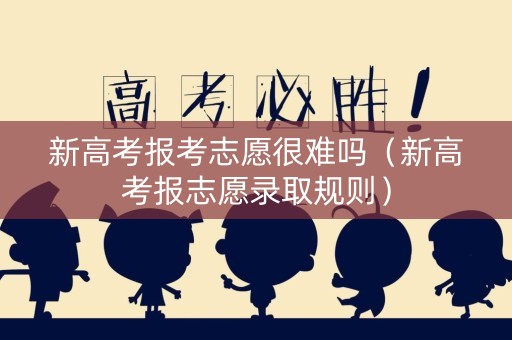 新高考报考志愿很难吗(新高考报志愿录取规则) 新高考报考志愿很难吗(新高考报志愿录取规则)