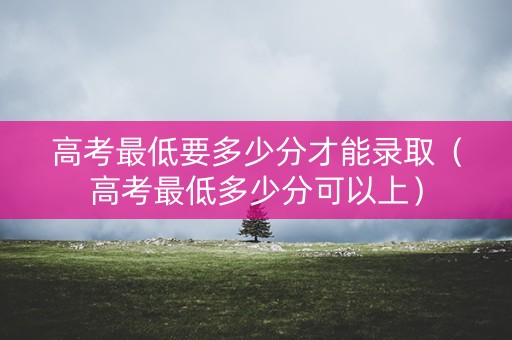 高考最低要多少分才能录取（高考最低多少分可以上）